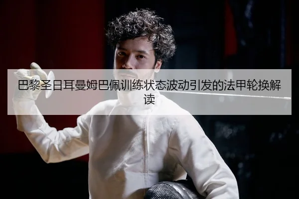 巴黎圣日耳曼姆巴佩训练状态波动引发的法甲轮换解读