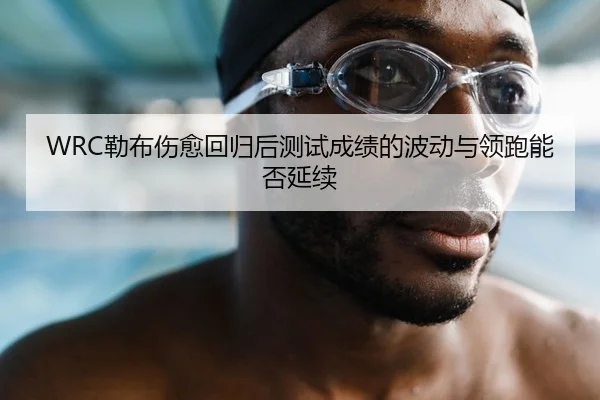 WRC勒布伤愈回归后测试成绩的波动与领跑能否延续
