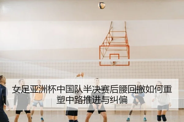 女足亚洲杯中国队半决赛后腰回撤如何重塑中路推进与纠偏